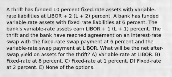 A thrift has funded 10 percent fixed-rate assets with variable-rate liabilities at LIBOR + 2 (L + 2) percent. A bank has funded variable-rate assets with fixed-rate liabilities at 6 percent. The bank's variable-rate assets earn LIBOR + 1 (L + 1) percent. The thrift and the bank have reached agreement on an interest-rate swap with the fixed-rate swap payment at 6 percent and the variable-rate swap payment at LIBOR. What will be the net after-swap yield on assets for the thrift? A) Variable-rate at LIBOR. B) Fixed-rate at 8 percent. C) Fixed-rate at 1 percent. D) Fixed-rate at 2 percent. E) None of the options.