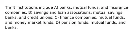 Thrift institutions include A) banks, mutual funds, and insurance companies. B) savings and loan associations, mutual savings banks, and credit unions. C) finance companies, mutual funds, and money market funds. D) pension funds, mutual funds, and banks.