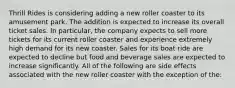 Thrill Rides is considering adding a new roller coaster to its amusement park. The addition is expected to increase its overall ticket sales. In particular, the company expects to sell more tickets for its current roller coaster and experience extremely high demand for its new coaster. Sales for its boat ride are expected to decline but food and beverage sales are expected to increase significantly. All of the following are side effects associated with the new roller coaster with the exception of the: