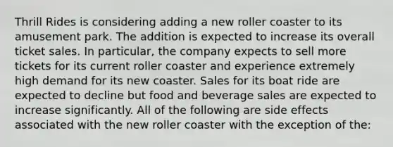 Thrill Rides is considering adding a new roller coaster to its amusement park. The addition is expected to increase its overall ticket sales. In particular, the company expects to sell more tickets for its current roller coaster and experience extremely high demand for its new coaster. Sales for its boat ride are expected to decline but food and beverage sales are expected to increase significantly. All of the following are side effects associated with the new roller coaster with the exception of the: