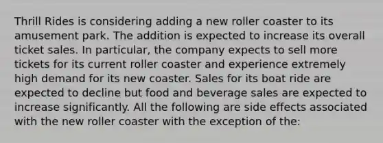 Thrill Rides is considering adding a new roller coaster to its amusement park. The addition is expected to increase its overall ticket sales. In particular, the company expects to sell more tickets for its current roller coaster and experience extremely high demand for its new coaster. Sales for its boat ride are expected to decline but food and beverage sales are expected to increase significantly. All the following are side effects associated with the new roller coaster with the exception of the: