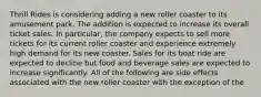 Thrill Rides is considering adding a new roller coaster to its amusement park. The addition is expected to increase its overall ticket sales. In particular, the company expects to sell more tickets for its current roller coaster and experience extremely high demand for its new coaster. Sales for its boat ride are expected to decline but food and beverage sales are expected to increase significantly. All of the following are side effects associated with the new roller coaster with the exception of the