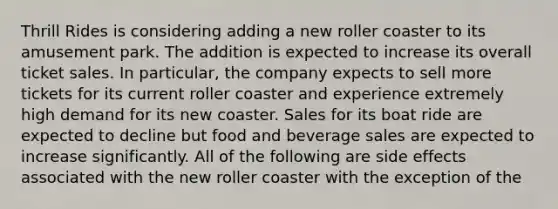 Thrill Rides is considering adding a new roller coaster to its amusement park. The addition is expected to increase its overall ticket sales. In particular, the company expects to sell more tickets for its current roller coaster and experience extremely high demand for its new coaster. Sales for its boat ride are expected to decline but food and beverage sales are expected to increase significantly. All of the following are side effects associated with the new roller coaster with the exception of the