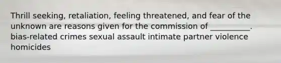 Thrill seeking, retaliation, feeling threatened, and fear of the unknown are reasons given for the commission of __________. bias-related crimes sexual assault intimate partner violence homicides