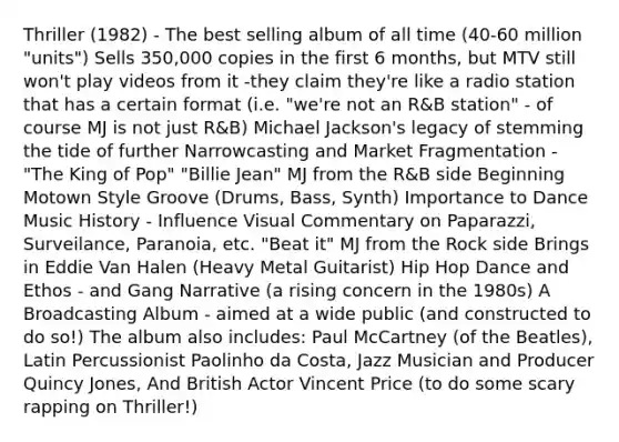 Thriller (1982) - The best selling album of all time (40-60 million "units") Sells 350,000 copies in the first 6 months, but MTV still won't play videos from it -they claim they're like a radio station that has a certain format (i.e. "we're not an R&B station" - of course MJ is not just R&B) Michael Jackson's legacy of stemming the tide of further Narrowcasting and Market Fragmentation - "The King of Pop" "Billie Jean" MJ from the R&B side Beginning Motown Style Groove (Drums, Bass, Synth) Importance to Dance Music History - Influence Visual Commentary on Paparazzi, Surveilance, Paranoia, etc. "Beat it" MJ from the Rock side Brings in Eddie Van Halen (Heavy Metal Guitarist) Hip Hop Dance and Ethos - and Gang Narrative (a rising concern in the 1980s) A Broadcasting Album - aimed at a wide public (and constructed to do so!) The album also includes: Paul McCartney (of the Beatles), Latin Percussionist Paolinho da Costa, Jazz Musician and Producer Quincy Jones, And British Actor Vincent Price (to do some scary rapping on Thriller!)