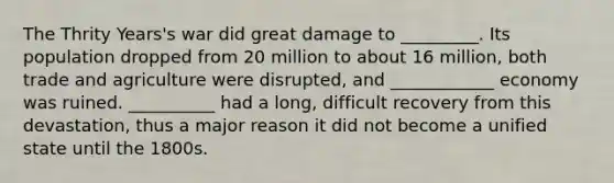 The Thrity Years's war did great damage to _________. Its population dropped from 20 million to about 16 million, both trade and agriculture were disrupted, and ____________ economy was ruined. __________ had a long, difficult recovery from this devastation, thus a major reason it did not become a unified state until the 1800s.