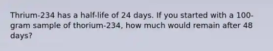 Thrium-234 has a half-life of 24 days. If you started with a 100-gram sample of thorium-234, how much would remain after 48 days?