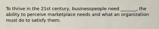 To thrive in the 21st century, businesspeople need _______, the ability to perceive marketplace needs and what an organization must do to satisfy them.