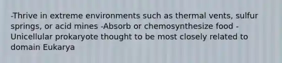 -Thrive in extreme environments such as thermal vents, sulfur springs, or acid mines -Absorb or chemosynthesize food -Unicellular prokaryote thought to be most closely related to domain Eukarya