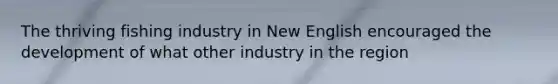 The thriving fishing industry in New English encouraged the development of what other industry in the region