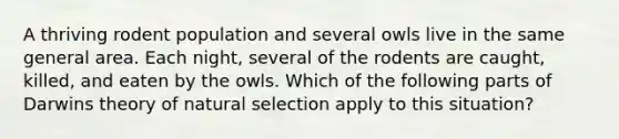 A thriving rodent population and several owls live in the same general area. Each night, several of the rodents are caught, killed, and eaten by the owls. Which of the following parts of Darwins theory of natural selection apply to this situation?