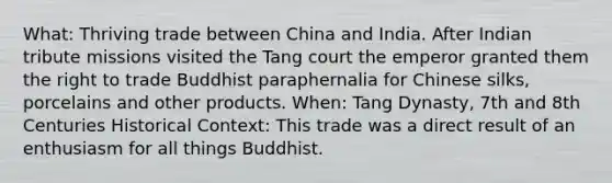 What: Thriving trade between China and India. After Indian tribute missions visited the Tang court the emperor granted them the right to trade Buddhist paraphernalia for Chinese silks, porcelains and other products. When: Tang Dynasty, 7th and 8th Centuries Historical Context: This trade was a direct result of an enthusiasm for all things Buddhist.