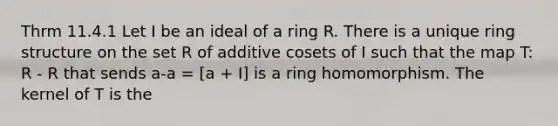 Thrm 11.4.1 Let I be an ideal of a ring R. There is a unique ring structure on the set R of additive cosets of I such that the map T: R - R that sends a-a = [a + I] is a ring homomorphism. The kernel of T is the