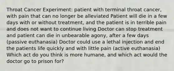 Throat Cancer Experiment: patient with terminal throat cancer, with pain that can no longer be alleviated Patient will die in a few days with or without treatment, and the patient is in terrible pain and does not want to continue living Doctor can stop treatment and patient can die in unbearable agony, after a few days (passive euthanasia) Doctor could use a lethal injection and end the patients life quickly and with little pain (active euthanasia) Which act do you think is more humane, and which act would the doctor go to prison for?