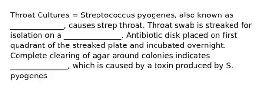 Throat Cultures = Streptococcus pyogenes, also known as ______________, causes strep throat. Throat swab is streaked for isolation on a _______________. Antibiotic disk placed on first quadrant of the streaked plate and incubated overnight. Complete clearing of agar around colonies indicates _______________, which is caused by a toxin produced by S. pyogenes