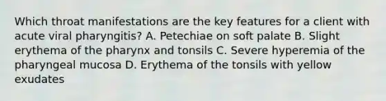 Which throat manifestations are the key features for a client with acute viral pharyngitis? A. Petechiae on soft palate B. Slight erythema of the pharynx and tonsils C. Severe hyperemia of the pharyngeal mucosa D. Erythema of the tonsils with yellow exudates