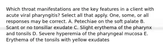 Which throat manifestations are the key features in a client with acute viral pharyngitis? Select all that apply. One, some, or all responses may be correct. A. Petechiae on the soft palate B. Scant or no tonsillar exudate C. Slight erythema of the pharynx and tonsils D. Severe hyperemia of the pharyngeal mucosa E. Erythema of the tonsils with yellow exudates