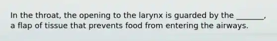 In the throat, the opening to the larynx is guarded by the _______, a flap of tissue that prevents food from entering the airways.