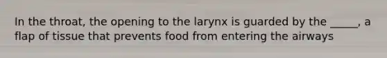 In the throat, the opening to the larynx is guarded by the _____, a flap of tissue that prevents food from entering the airways