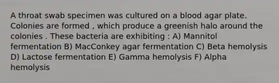 A throat swab specimen was cultured on a blood agar plate. Colonies are formed , which produce a greenish halo around the colonies . These bacteria are exhibiting : A) Mannitol fermentation B) MacConkey agar fermentation C) Beta hemolysis D) Lactose fermentation E) Gamma hemolysis F) Alpha hemolysis