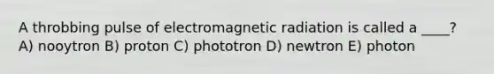 A throbbing pulse of electromagnetic radiation is called a ____? A) nooytron B) proton C) phototron D) newtron E) photon