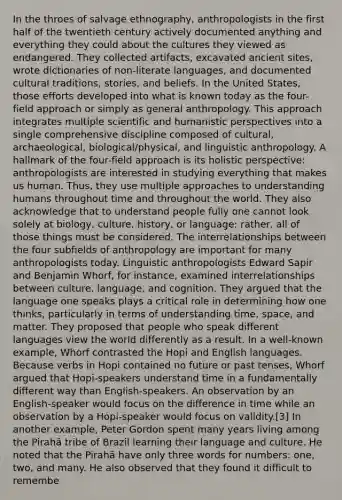 In the throes of salvage ethnography, anthropologists in the first half of the twentieth century actively documented anything and everything they could about the cultures they viewed as endangered. They collected artifacts, excavated ancient sites, wrote dictionaries of non-literate languages, and documented cultural traditions, stories, and beliefs. In the United States, those efforts developed into what is known today as the four-field approach or simply as general anthropology. This approach integrates multiple scientific and humanistic perspectives into a single comprehensive discipline composed of cultural, archaeological, biological/physical, and linguistic anthropology. A hallmark of the four-field approach is its holistic perspective: anthropologists are interested in studying everything that makes us human. Thus, they use multiple approaches to understanding humans throughout time and throughout the world. They also acknowledge that to understand people fully one cannot look solely at biology, culture, history, or language; rather, all of those things must be considered. The interrelationships between the four subfields of anthropology are important for many anthropologists today. Linguistic anthropologists Edward Sapir and Benjamin Whorf, for instance, examined interrelationships between culture, language, and cognition. They argued that the language one speaks plays a critical role in determining how one thinks, particularly in terms of understanding time, space, and matter. They proposed that people who speak different languages view the world differently as a result. In a well-known example, Whorf contrasted the Hopi and English languages. Because verbs in Hopi contained no future or past tenses, Whorf argued that Hopi-speakers understand time in a fundamentally different way than English-speakers. An observation by an English-speaker would focus on the difference in time while an observation by a Hopi-speaker would focus on validity.[3] In another example, Peter Gordon spent many years living among the Pirahã tribe of Brazil learning their language and culture. He noted that the Pirahã have only three words for numbers: one, two, and many. He also observed that they found it difficult to remembe