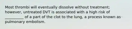 Most thrombi will eventually dissolve without treatment; however, untreated DVT is associated with a high risk of __________ of a part of the clot to the lung, a process known as pulmonary embolism.