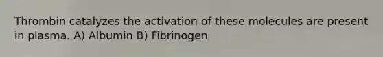 Thrombin catalyzes the activation of these molecules are present in plasma. A) Albumin B) Fibrinogen