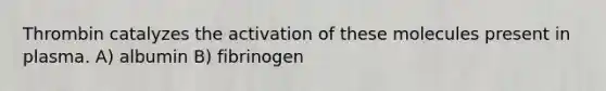 Thrombin catalyzes the activation of these molecules present in plasma. A) albumin B) fibrinogen