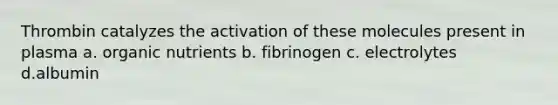 Thrombin catalyzes the activation of these molecules present in plasma a. organic nutrients b. fibrinogen c. electrolytes d.albumin