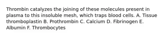 Thrombin catalyzes the joining of these molecules present in plasma to this insoluble mesh, which traps blood cells. A. Tissue thromboplastin B. Prothrombin C. Calcium D. Fibrinogen E. Albumin F. Thrombocytes