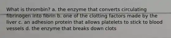 What is thrombin? a. the enzyme that converts circulating fibrinogen into fibrin b. one of the clotting factors made by the liver c. an adhesion protein that allows platelets to stick to blood vessels d. the enzyme that breaks down clots