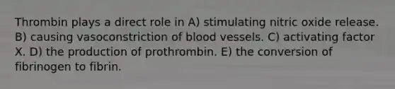 Thrombin plays a direct role in A) stimulating nitric oxide release. B) causing vasoconstriction of blood vessels. C) activating factor X. D) the production of prothrombin. E) the conversion of fibrinogen to fibrin.