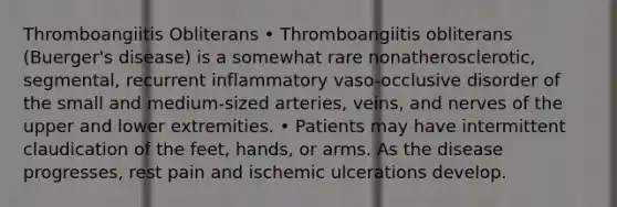 Thromboangiitis Obliterans • Thromboangiitis obliterans (Buerger's disease) is a somewhat rare nonatherosclerotic, segmental, recurrent inflammatory vaso-occlusive disorder of the small and medium-sized arteries, veins, and nerves of the upper and lower extremities. • Patients may have intermittent claudication of the feet, hands, or arms. As the disease progresses, rest pain and ischemic ulcerations develop.