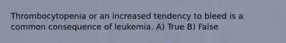 Thrombocytopenia or an increased tendency to bleed is a common consequence of leukemia. A) True B) False