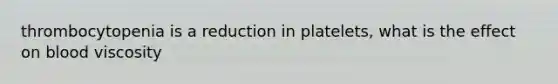 thrombocytopenia is a reduction in platelets, what is the effect on blood viscosity