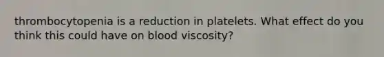 thrombocytopenia is a reduction in platelets. What effect do you think this could have on blood viscosity?