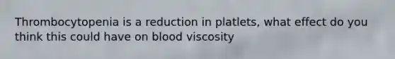 Thrombocytopenia is a reduction in platlets, what effect do you think this could have on blood viscosity