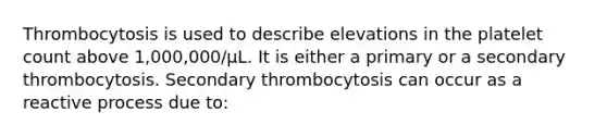 Thrombocytosis is used to describe elevations in the platelet count above 1,000,000/μL. It is either a primary or a secondary thrombocytosis. Secondary thrombocytosis can occur as a reactive process due to: