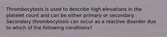 Thrombocytosis is used to describe high elevations in the platelet count and can be either primary or secondary. Secondary thrombocytosis can occur as a reactive disorder due to which of the following conditions?