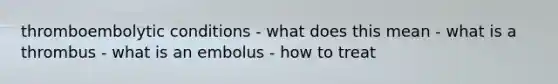 thromboembolytic conditions - what does this mean - what is a thrombus - what is an embolus - how to treat