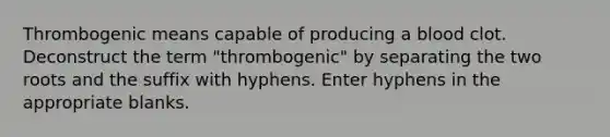 Thrombogenic means capable of producing a blood clot. Deconstruct the term "thrombogenic" by separating the two roots and the suffix with hyphens. Enter hyphens in the appropriate blanks.