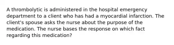 A thrombolytic is administered in the hospital emergency department to a client who has had a myocardial infarction. The client's spouse asks the nurse about the purpose of the medication. The nurse bases the response on which fact regarding this medication?