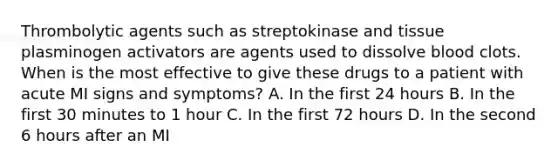 Thrombolytic agents such as streptokinase and tissue plasminogen activators are agents used to dissolve blood clots. When is the most effective to give these drugs to a patient with acute MI signs and symptoms? A. In the first 24 hours B. In the first 30 minutes to 1 hour C. In the first 72 hours D. In the second 6 hours after an MI