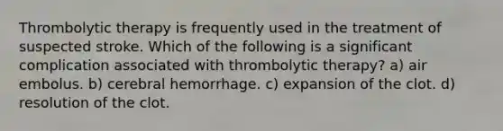 Thrombolytic therapy is frequently used in the treatment of suspected stroke. Which of the following is a significant complication associated with thrombolytic therapy? a) air embolus. b) cerebral hemorrhage. c) expansion of the clot. d) resolution of the clot.