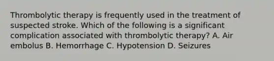 Thrombolytic therapy is frequently used in the treatment of suspected stroke. Which of the following is a significant complication associated with thrombolytic therapy? A. Air embolus B. Hemorrhage C. Hypotension D. Seizures