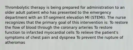 Thrombolytic therapy is being prepared for administration to an older adult patient who has presented to the emergency department with an ST-segment elevation MI (STEMI). The nurse recognizes that the primary goal of this intervention is: To restore the flow of blood through the coronary arteries To restore function to infarcted myocardial cells To relieve the patient's symptoms of chest pain and dyspnea To prevent the rupture of atheromas