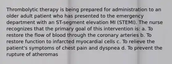 Thrombolytic therapy is being prepared for administration to an older adult patient who has presented to the emergency department with an ST-segment elevation MI (STEMI). The nurse recognizes that the primary goal of this intervention is: a. To restore the flow of blood through the coronary arteries b. To restore function to infarcted myocardial cells c. To relieve the patient's symptoms of chest pain and dyspnea d. To prevent the rupture of atheromas