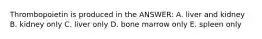 Thrombopoietin is produced in the ANSWER: A. liver and kidney B. kidney only C. liver only D. bone marrow only E. spleen only