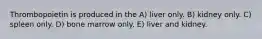 Thrombopoietin is produced in the A) liver only. B) kidney only. C) spleen only. D) bone marrow only. E) liver and kidney.